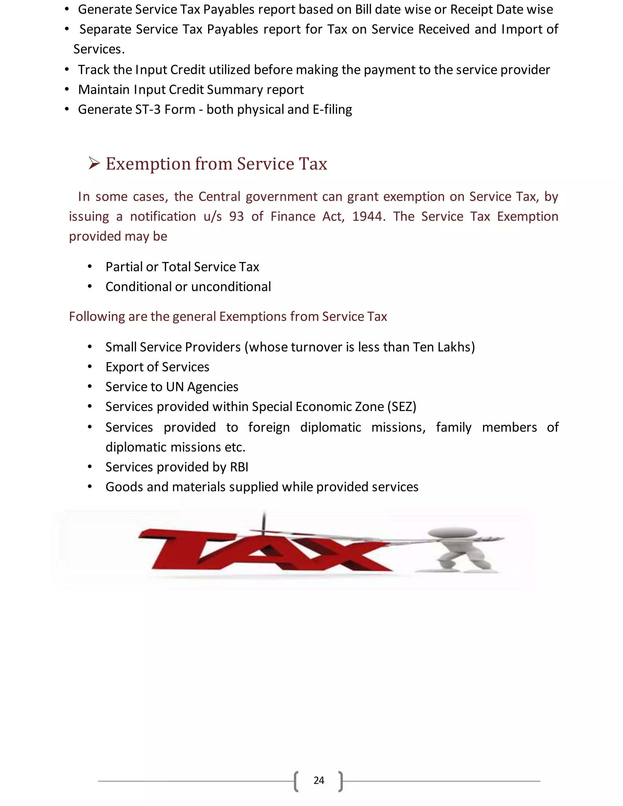 24
• Generate Service Tax Payables report based on Bill date wise or Receipt Date wise
• Separate Service Tax Payables report for Tax on Service Received and Import of
Services.
• Track the Input Credit utilized before making the payment to the service provider
• Maintain Input Credit Summary report
• Generate ST-3 Form - both physical and E-filing
 Exemption from Service Tax
In some cases, the Central government can grant exemption on Service Tax, by
issuing a notification u/s 93 of Finance Act, 1944. The Service Tax Exemption
provided may be
• Partial or Total Service Tax
• Conditional or unconditional
Following are the general Exemptions from Service Tax
• Small Service Providers (whose turnover is less than Ten Lakhs)
• Export of Services
• Service to UN Agencies
• Services provided within Special Economic Zone (SEZ)
• Services provided to foreign diplomatic missions, family members of
diplomatic missions etc.
• Services provided by RBI
• Goods and materials supplied while provided services
 