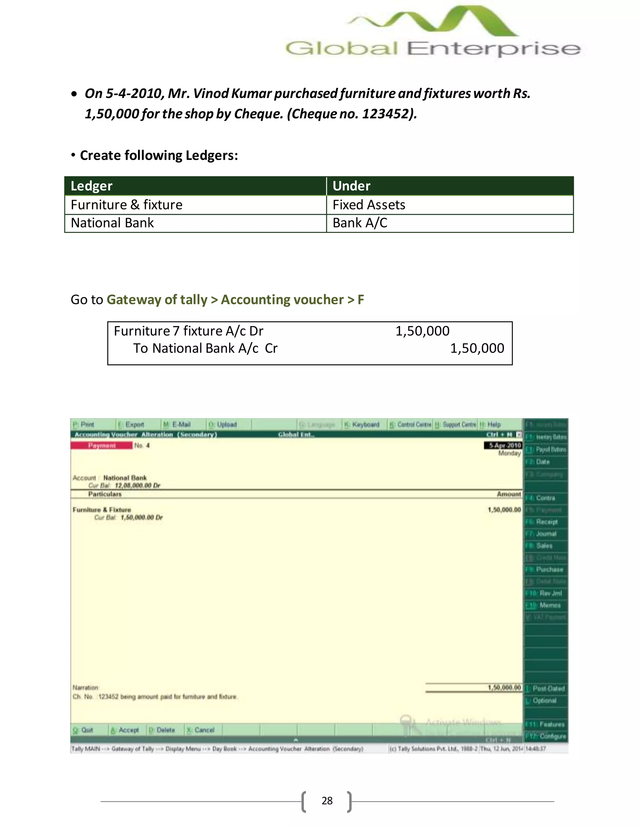 28
 On 5-4-2010, Mr. Vinod Kumar purchased furnitureand fixturesworth Rs.
1,50,000 for theshop by Cheque. (Chequeno. 123452).
• Create following Ledgers:
Ledger Under
Furniture & fixture Fixed Assets
National Bank Bank A/C
Go to Gateway of tally > Accounting voucher > F
Furniture7 fixture A/c Dr 1,50,000
To National Bank A/c Cr 1,50,000
 