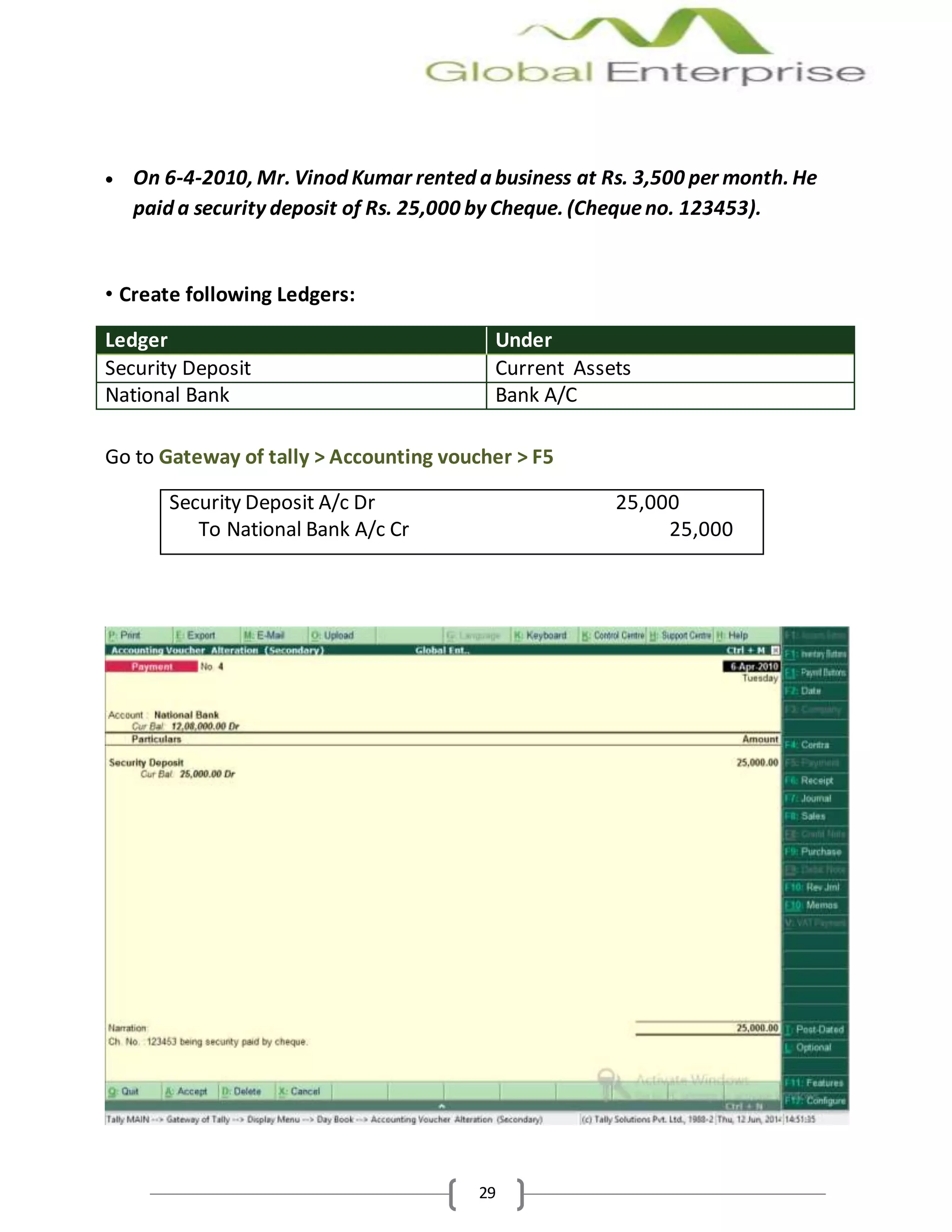 29
 On 6-4-2010, Mr. Vinod Kumar rented a business at Rs. 3,500 per month. He
paid a security deposit of Rs. 25,000 by Cheque. (Chequeno. 123453).
• Create following Ledgers:
Ledger Under
Security Deposit Current Assets
National Bank Bank A/C
Go to Gateway of tally > Accounting voucher > F5
Security Deposit A/c Dr 25,000
To National Bank A/c Cr 25,000
 