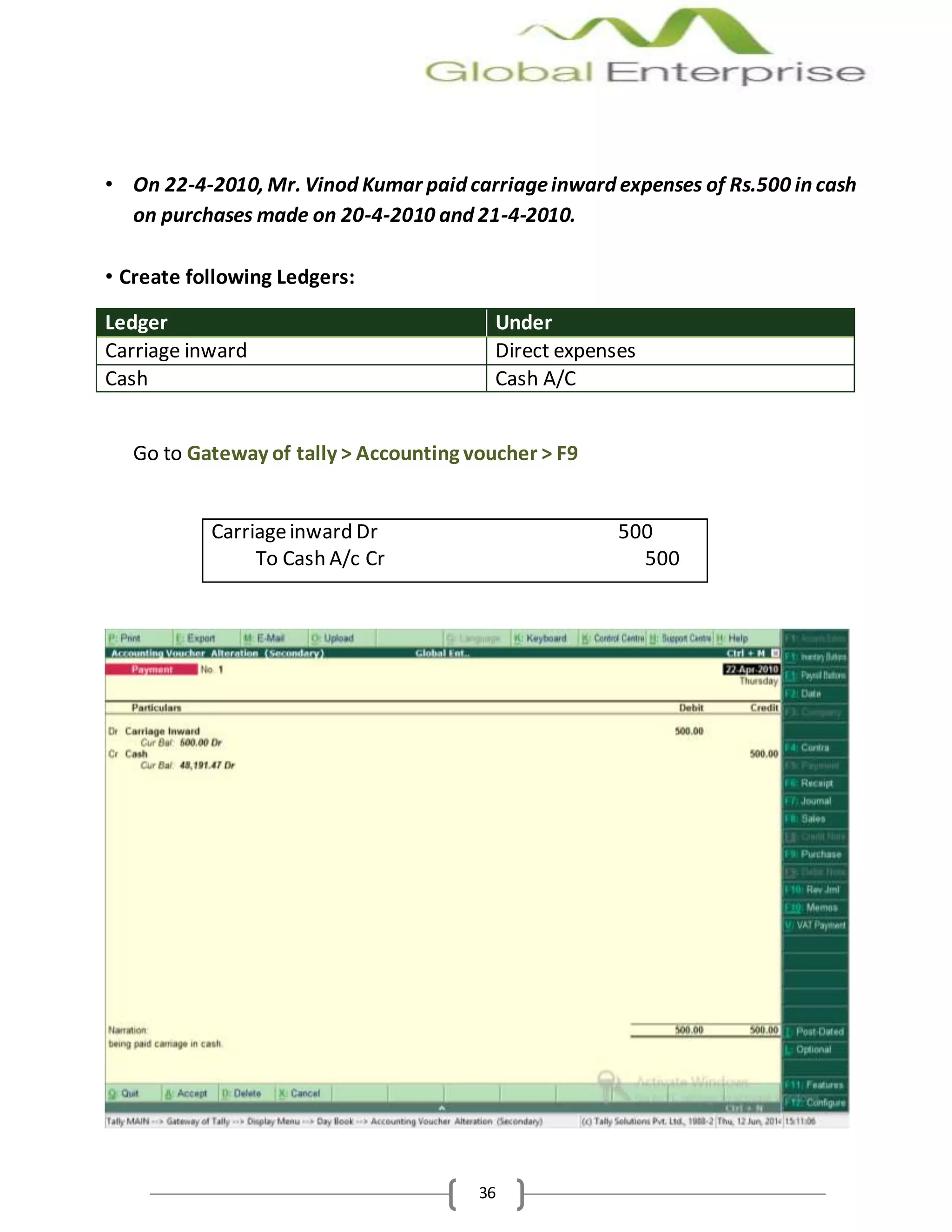 36
• On 22-4-2010, Mr. Vinod Kumar paid carriageinward expenses of Rs.500 in cash
on purchases made on 20-4-2010 and 21-4-2010.
• Create following Ledgers:
Ledger Under
Carriage inward Direct expenses
Cash Cash A/C
Go to Gateway of tally > Accounting voucher > F9
Carriageinward Dr 500
To Cash A/c Cr 500
 