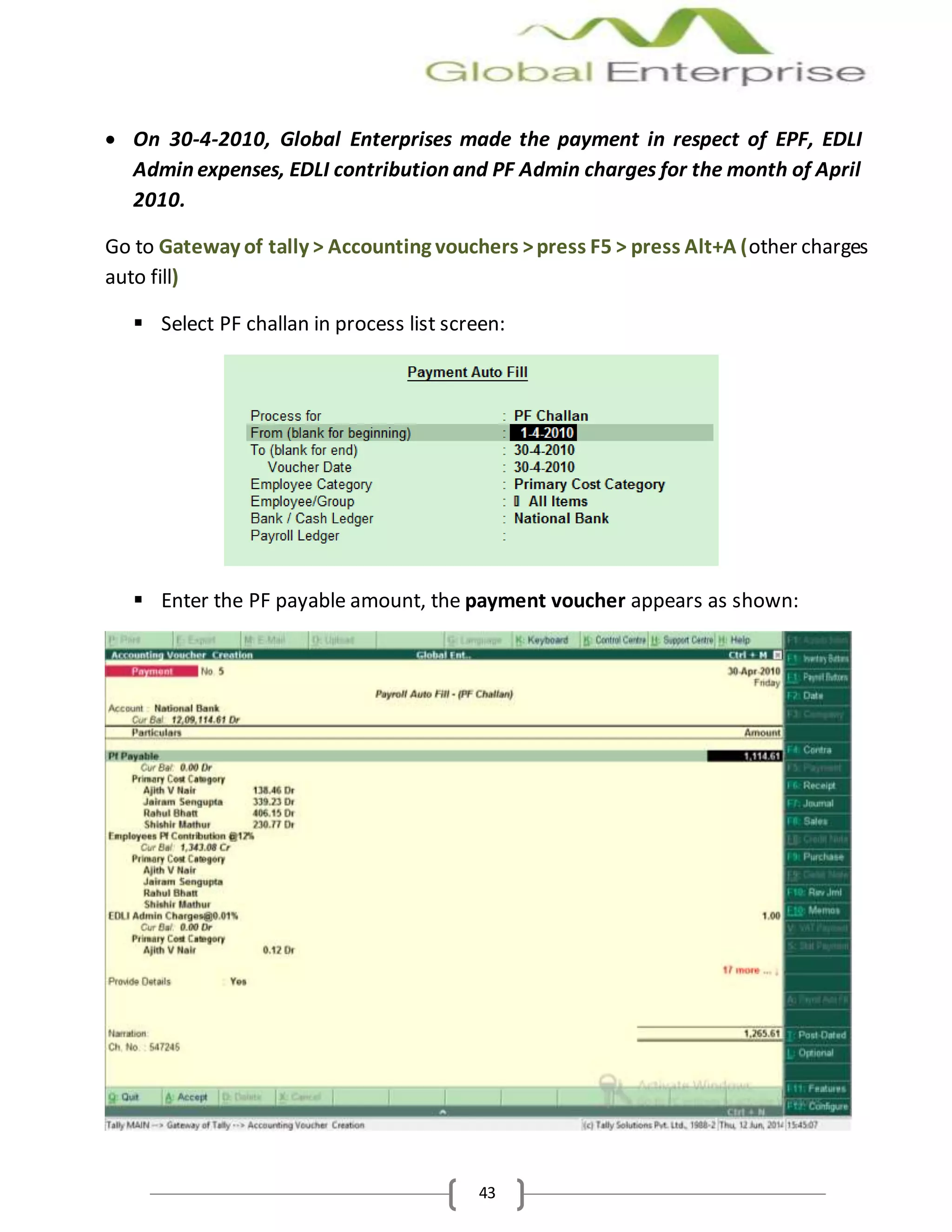 43
 On 30-4-2010, Global Enterprises made the payment in respect of EPF, EDLI
Admin expenses, EDLI contribution and PF Admin charges for the month of April
2010.
Go to Gateway of tally > Accounting vouchers >press F5 > press Alt+A (other charges
auto fill)
 Select PF challan in process list screen:
 Enter the PF payable amount, the payment voucher appears as shown:
 