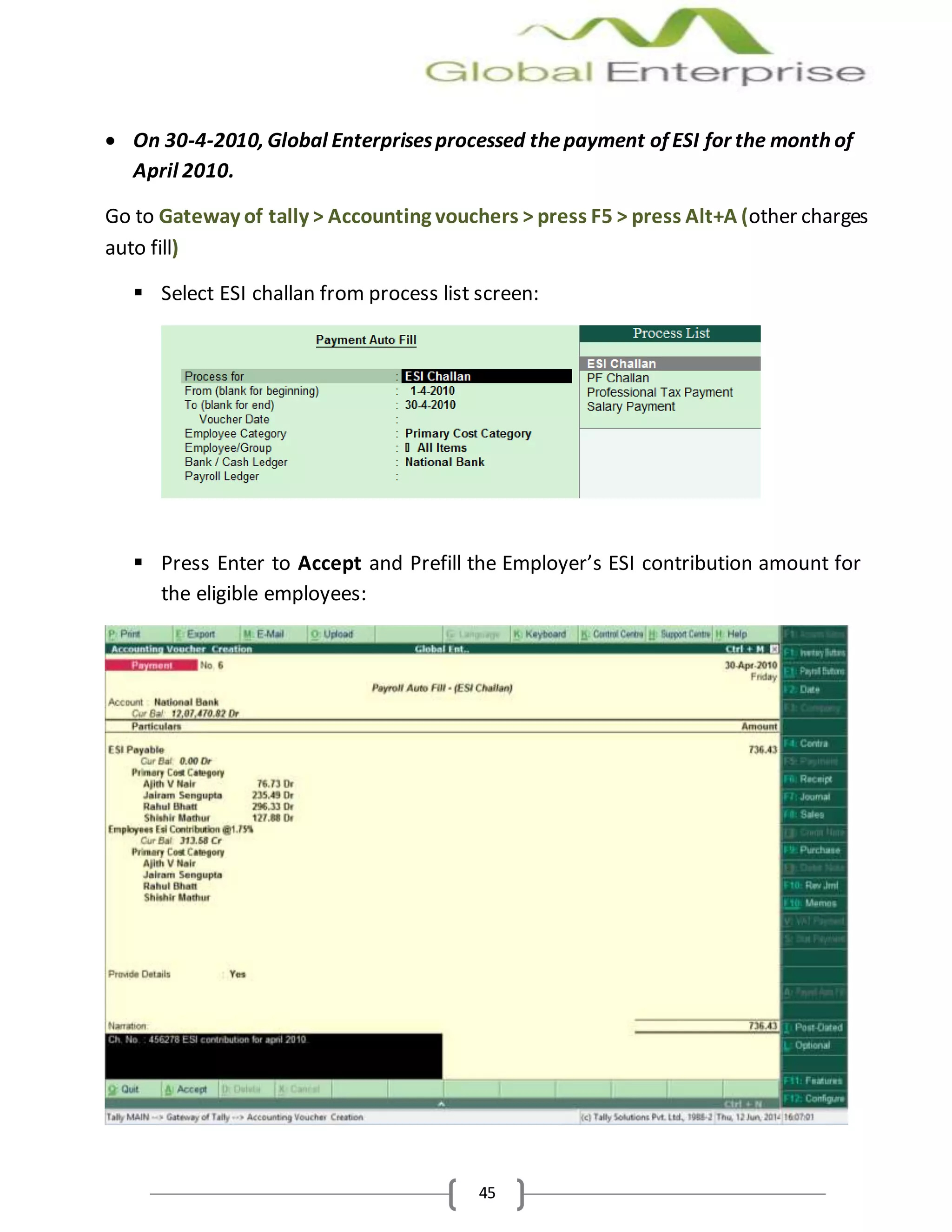 45
 On 30-4-2010, Global Enterprisesprocessed thepayment of ESI for the month of
April 2010.
Go to Gateway of tally > Accounting vouchers > press F5 > press Alt+A (other charges
auto fill)
 Select ESI challan from process list screen:
 Press Enter to Accept and Prefill the Employer’s ESI contribution amount for
the eligible employees:
 