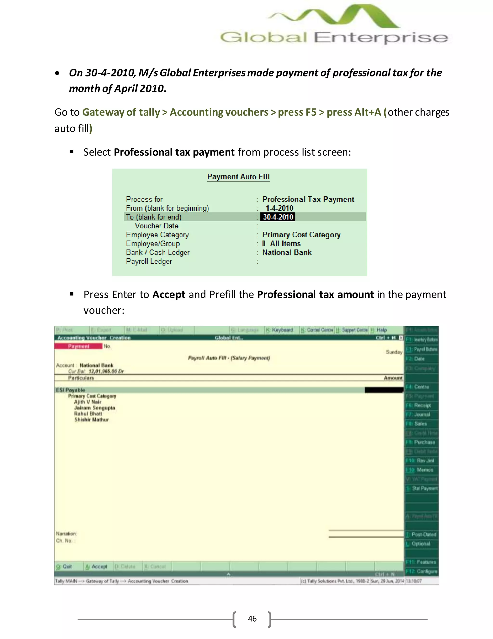 46
 On 30-4-2010, M/sGlobal Enterprisesmade payment of professional tax for the
month of April 2010.
Go to Gateway of tally > Accounting vouchers >press F5 > press Alt+A (other charges
auto fill)
 Select Professional tax payment from process list screen:
 Press Enter to Accept and Prefill the Professional tax amount in the payment
voucher:
 