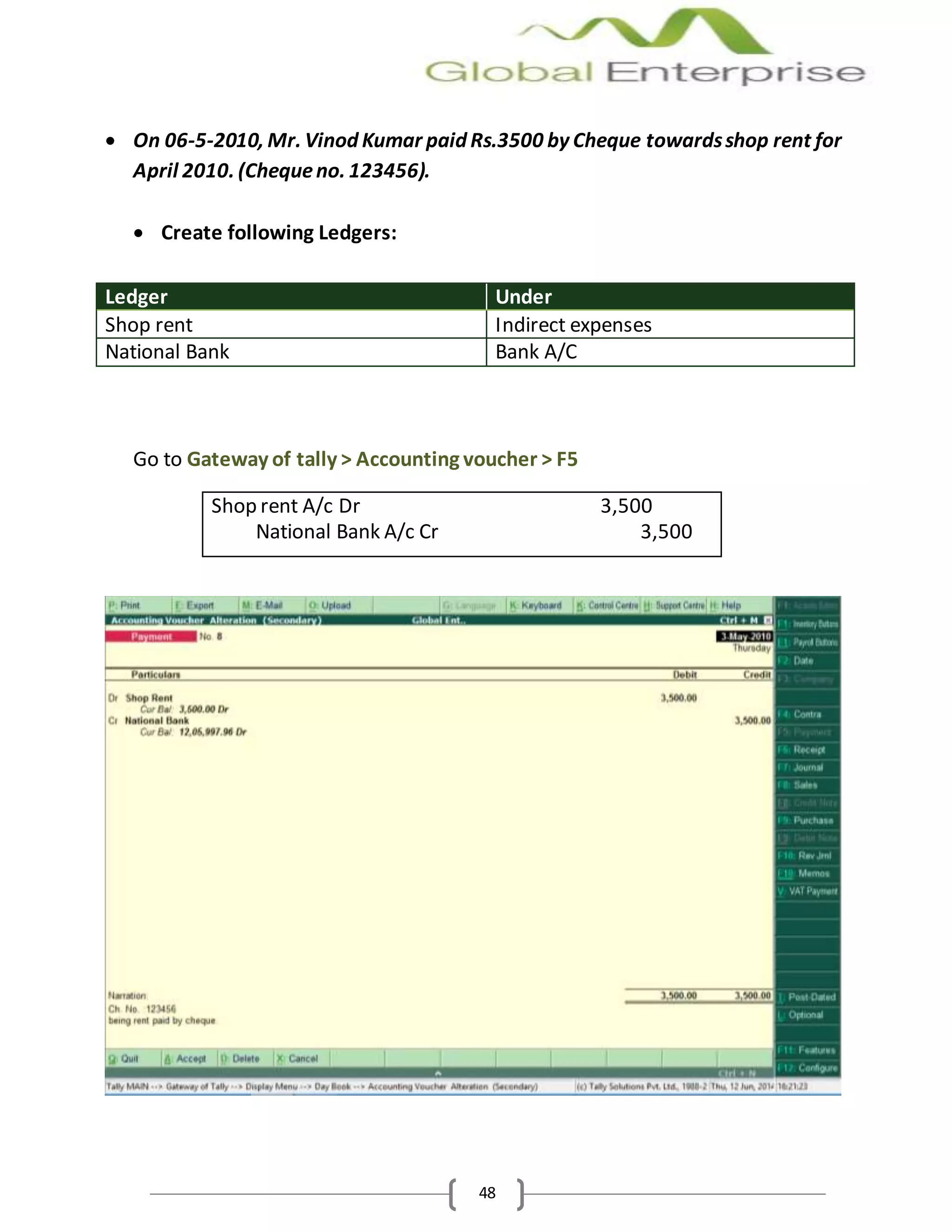48
 On 06-5-2010, Mr. Vinod Kumar paid Rs.3500 by Cheque towardsshop rent for
April 2010. (Chequeno. 123456).
 Create following Ledgers:
Ledger Under
Shop rent Indirect expenses
National Bank Bank A/C
Go to Gateway of tally > Accounting voucher > F5
Shop rent A/c Dr 3,500
National Bank A/c Cr 3,500
 