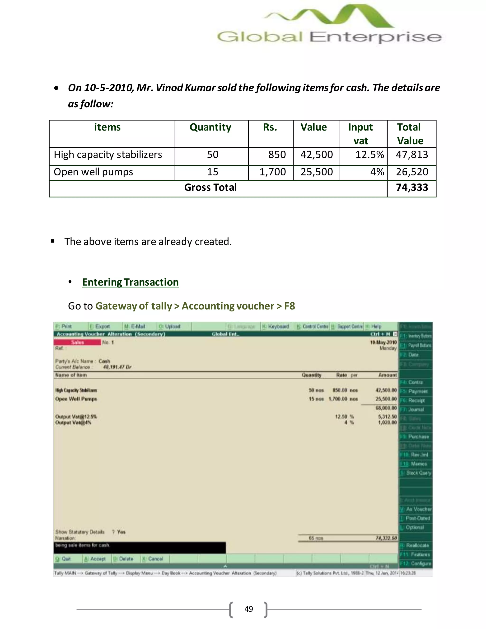 49
 On 10-5-2010, Mr. Vinod Kumar sold the following itemsfor cash. The detailsare
as follow:
items Quantity Rs. Value Input
vat
Total
Value
High capacity stabilizers 50 850 42,500 12.5% 47,813
Open well pumps 15 1,700 25,500 4% 26,520
Gross Total 74,333
 The above items are already created.
• Entering Transaction
Go to Gateway of tally > Accounting voucher > F8
 