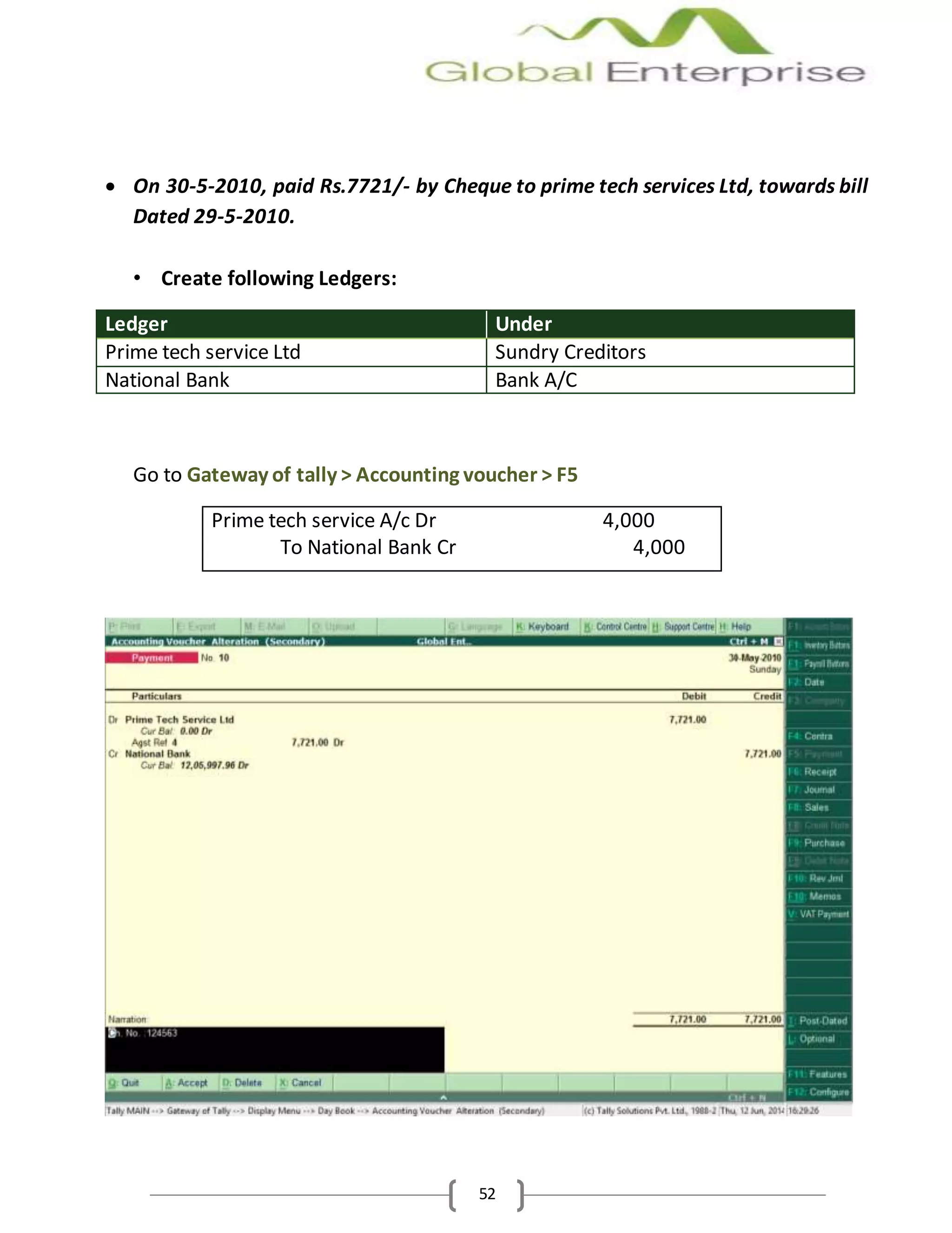 52
 On 30-5-2010, paid Rs.7721/- by Cheque to prime tech services Ltd, towards bill
Dated 29-5-2010.
• Create following Ledgers:
Ledger Under
Prime tech service Ltd Sundry Creditors
National Bank Bank A/C
Go to Gateway of tally > Accounting voucher > F5
Prime tech service A/c Dr 4,000
To National Bank Cr 4,000
 