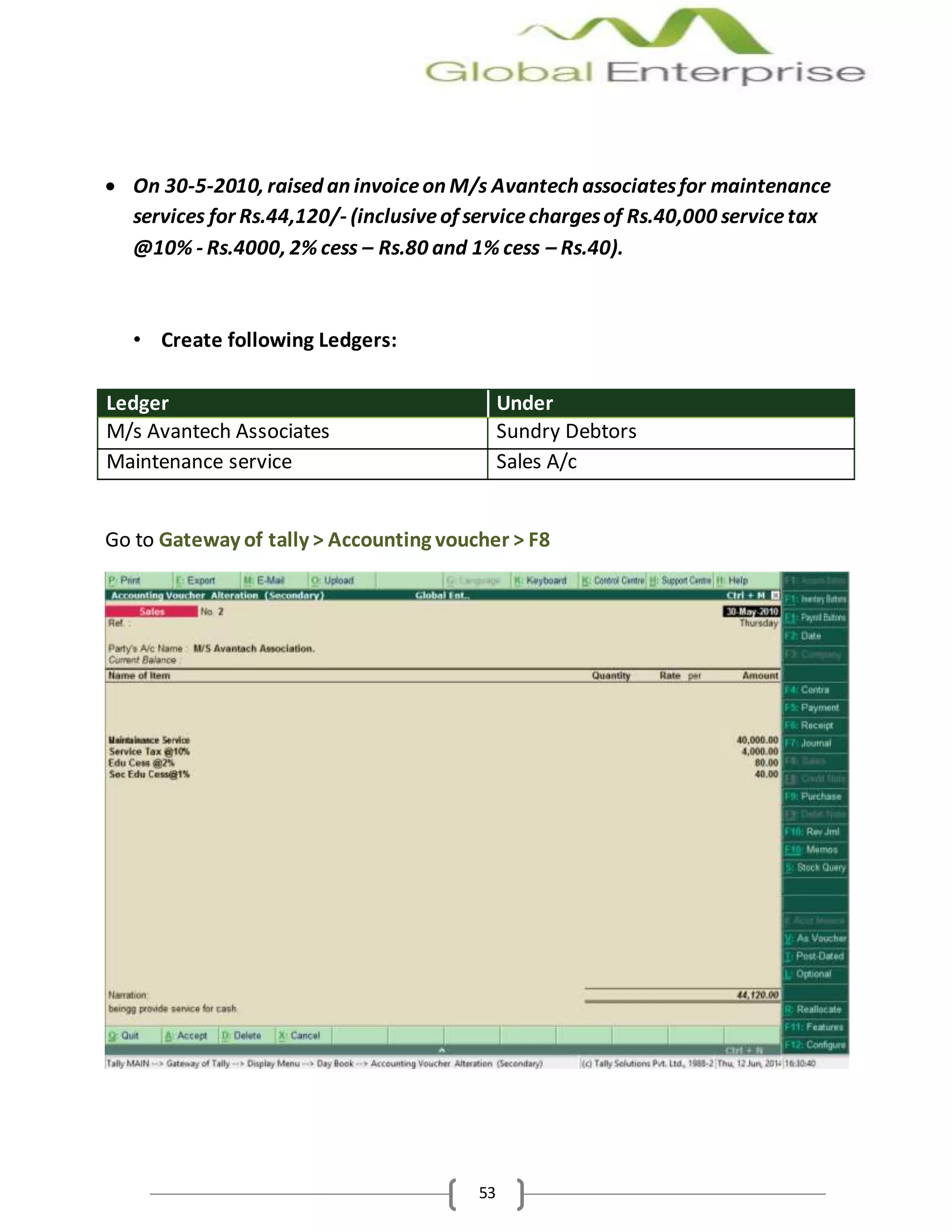 53
 On 30-5-2010, raised an invoiceon M/s Avantech associatesfor maintenance
services for Rs.44,120/- (inclusiveof servicechargesof Rs.40,000 servicetax
@10% - Rs.4000, 2% cess – Rs.80 and 1% cess – Rs.40).
• Create following Ledgers:
Ledger Under
M/s Avantech Associates Sundry Debtors
Maintenance service Sales A/c
Go to Gateway of tally > Accounting voucher > F8
 