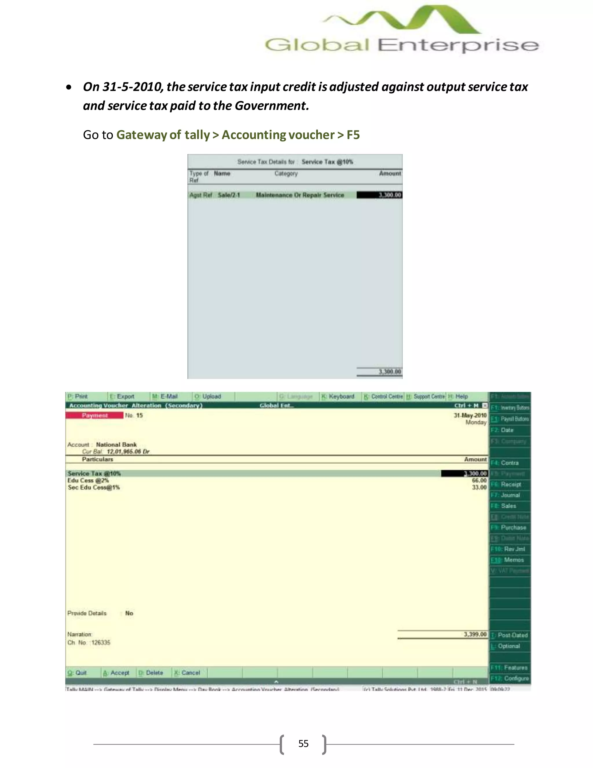 55
 On 31-5-2010, theservicetax input credit isadjusted against output servicetax
and servicetax paid to the Government.
Go to Gateway of tally > Accounting voucher > F5
 