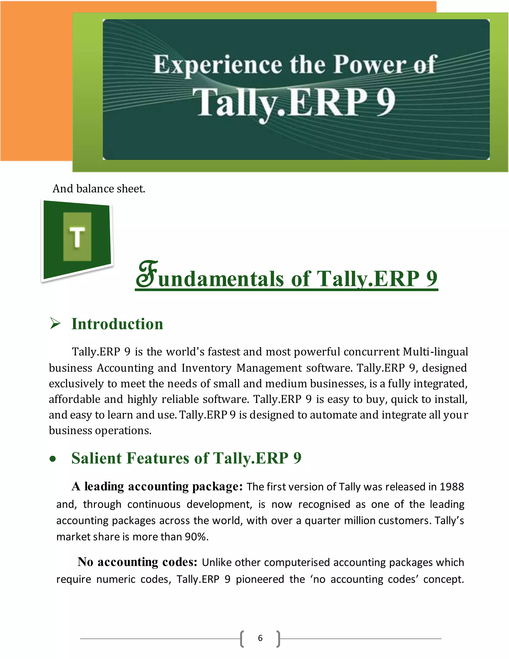 6
And balance sheet.
Fundamentals of Tally.ERP 9
 Introduction
Tally.ERP 9 is the world's fastest and most powerful concurrent Multi-lingual
business Accounting and Inventory Management software. Tally.ERP 9, designed
exclusively to meet the needs of small and medium businesses, is a fully integrated,
affordable and highly reliable software. Tally.ERP 9 is easy to buy, quick to install,
and easy to learn and use. Tally.ERP 9 is designed to automate and integrate all your
business operations.
 Salient Features of Tally.ERP 9
A leading accounting package: The first version of Tally was released in 1988
and, through continuous development, is now recognised as one of the leading
accounting packages across the world, with over a quarter million customers. Tally’s
market share is more than 90%.
No accounting codes: Unlike other computerised accounting packages which
require numeric codes, Tally.ERP 9 pioneered the ‘no accounting codes’ concept.
 