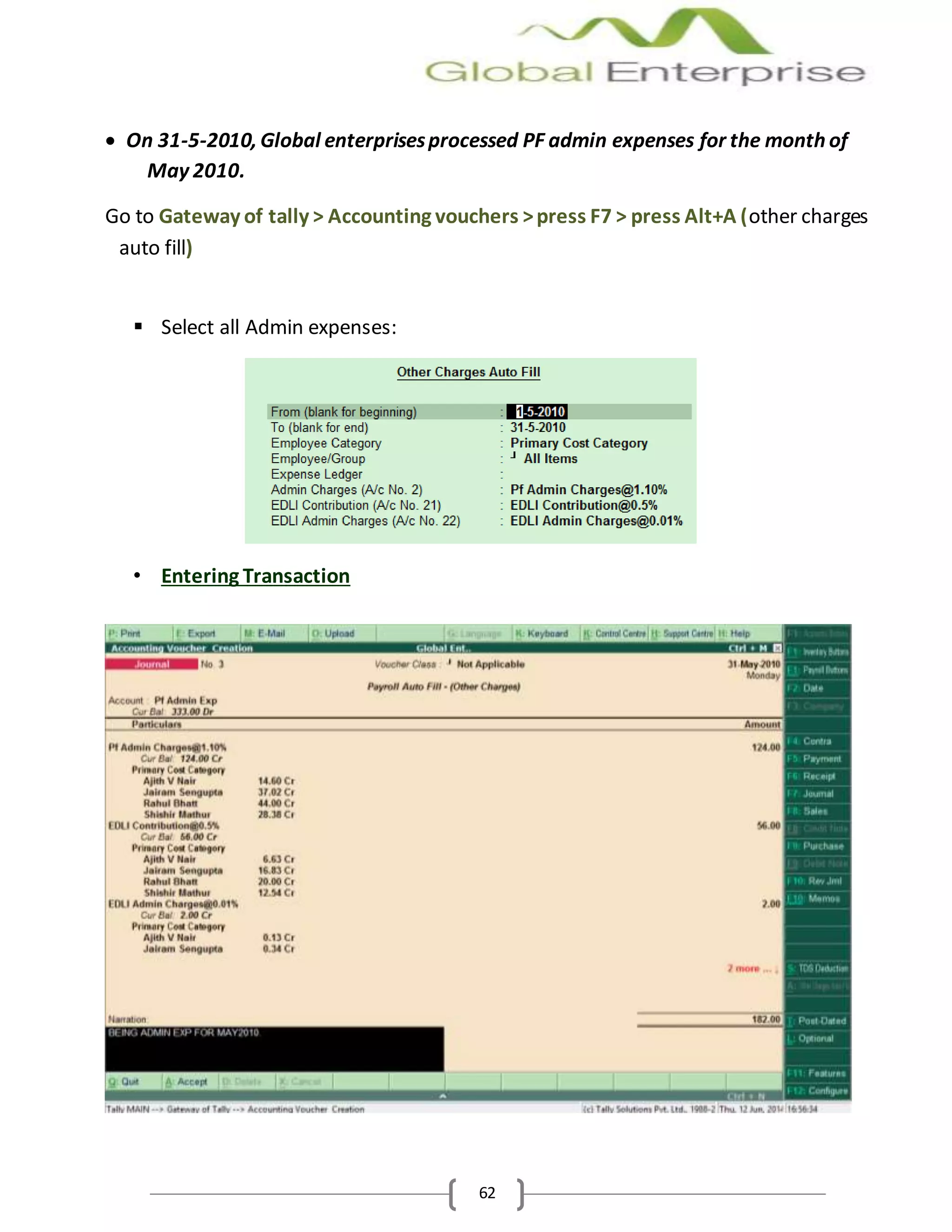 62
 On 31-5-2010, Global enterprisesprocessed PF admin expenses for the month of
May 2010.
Go to Gateway of tally > Accounting vouchers >press F7 > press Alt+A (other charges
auto fill)
 Select all Admin expenses:
• Entering Transaction
 