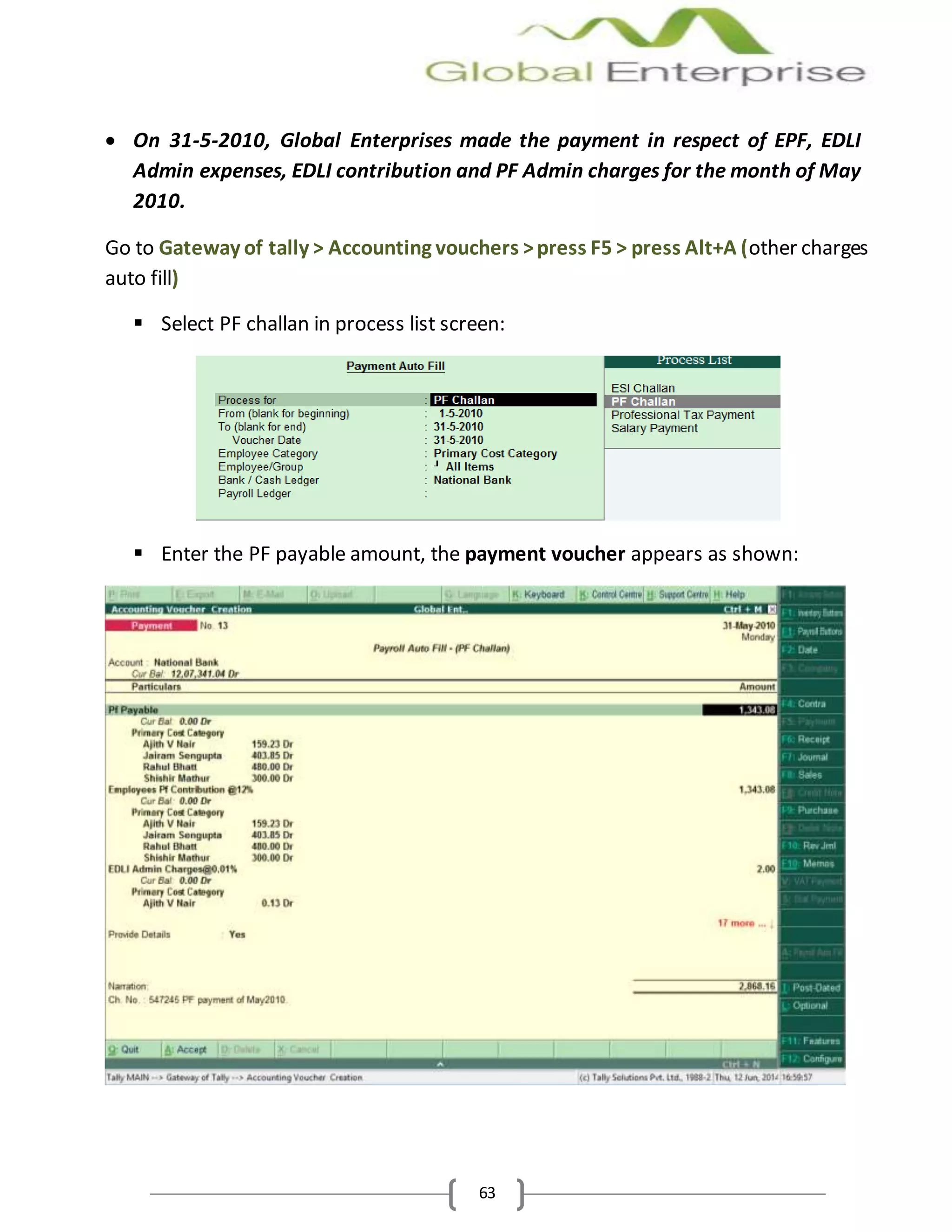 63
 On 31-5-2010, Global Enterprises made the payment in respect of EPF, EDLI
Admin expenses, EDLI contribution and PF Admin charges for the month of May
2010.
Go to Gateway of tally > Accounting vouchers >press F5 > press Alt+A (other charges
auto fill)
 Select PF challan in process list screen:
 Enter the PF payable amount, the payment voucher appears as shown:
 