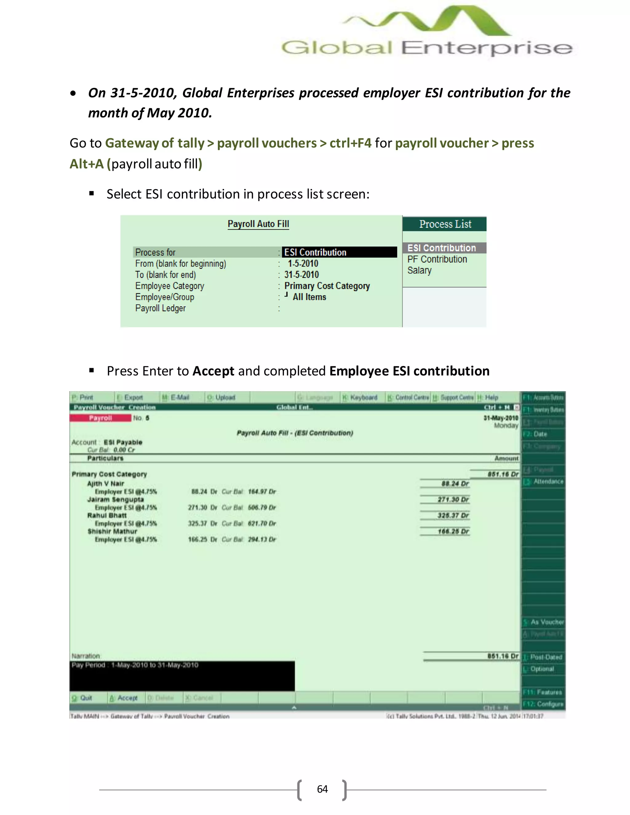 64
 On 31-5-2010, Global Enterprises processed employer ESI contribution for the
month of May 2010.
Go to Gateway of tally > payroll vouchers > ctrl+F4 for payroll voucher > press
Alt+A (payrollauto fill)
 Select ESI contribution in process list screen:
 Press Enter to Accept and completed Employee ESI contribution
 