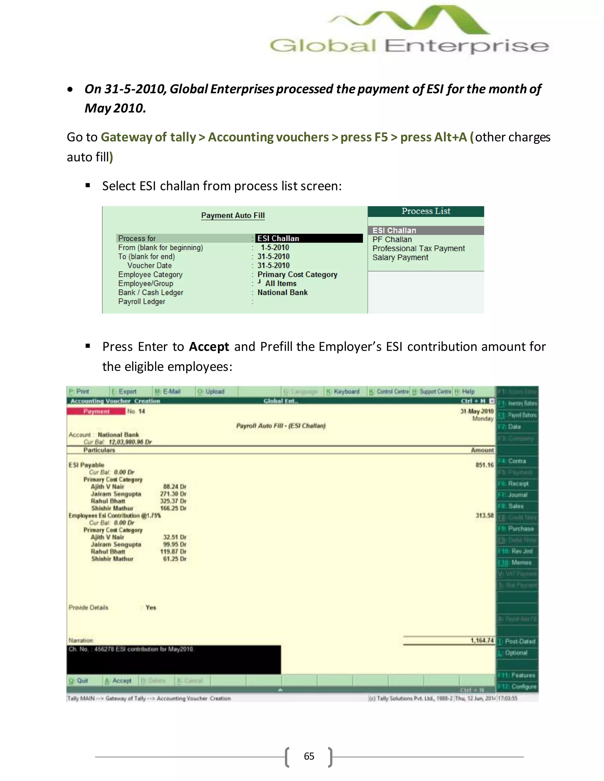 65
 On 31-5-2010, Global Enterprisesprocessed thepayment of ESI for the month of
May 2010.
Go to Gateway of tally > Accounting vouchers >press F5 > press Alt+A (other charges
auto fill)
 Select ESI challan from process list screen:
 Press Enter to Accept and Prefill the Employer’s ESI contribution amount for
the eligible employees:
 