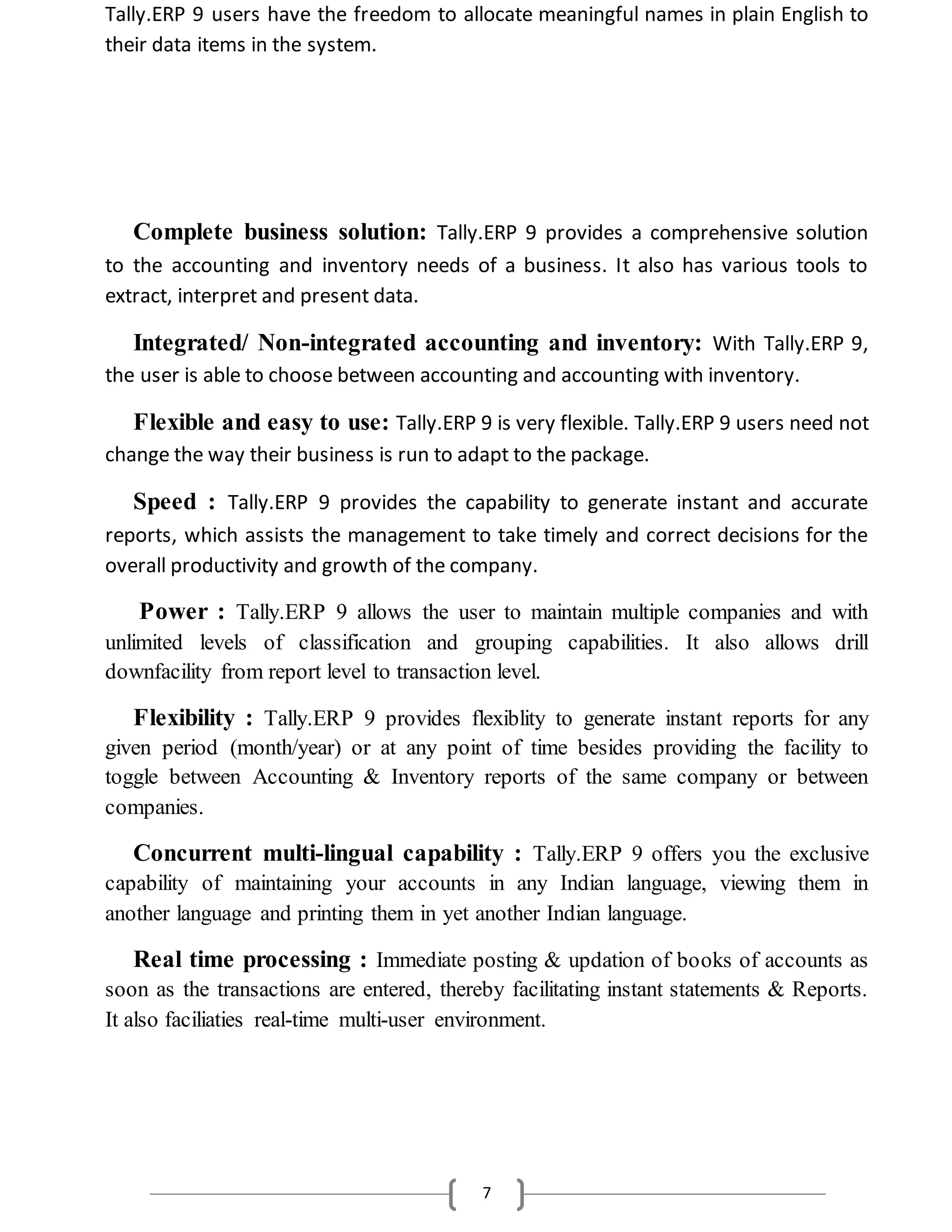 7
Tally.ERP 9 users have the freedom to allocate meaningful names in plain English to
their data items in the system.
Complete business solution: Tally.ERP 9 provides a comprehensive solution
to the accounting and inventory needs of a business. It also has various tools to
extract, interpret and present data.
Integrated/ Non-integrated accounting and inventory: With Tally.ERP 9,
the user is able to choose between accounting and accounting with inventory.
Flexible and easy to use: Tally.ERP 9 is very flexible. Tally.ERP 9 users need not
change the way their business is run to adapt to the package.
Speed : Tally.ERP 9 provides the capability to generate instant and accurate
reports, which assists the management to take timely and correct decisions for the
overall productivity and growth of the company.
Power : Tally.ERP 9 allows the user to maintain multiple companies and with
unlimited levels of classification and grouping capabilities. It also allows drill
downfacility from report level to transaction level.
Flexibility : Tally.ERP 9 provides flexiblity to generate instant reports for any
given period (month/year) or at any point of time besides providing the facility to
toggle between Accounting & Inventory reports of the same company or between
companies.
Concurrent multi-lingual capability : Tally.ERP 9 offers you the exclusive
capability of maintaining your accounts in any Indian language, viewing them in
another language and printing them in yet another Indian language.
Real time processing : Immediate posting & updation of books of accounts as
soon as the transactions are entered, thereby facilitating instant statements & Reports.
It also faciliaties real-time multi-user environment.
 