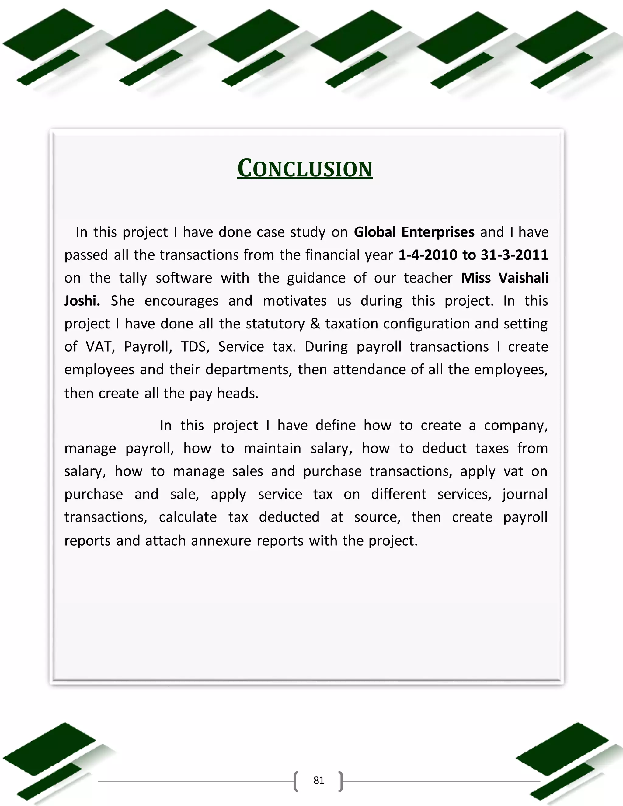 81
CONCLUSION
In this project I have done case study on Global Enterprises and I have
passed all the transactions from the financial year 1-4-2010 to 31-3-2011
on the tally software with the guidance of our teacher Miss Vaishali
Joshi. She encourages and motivates us during this project. In this
project I have done all the statutory & taxation configuration and setting
of VAT, Payroll, TDS, Service tax. During payroll transactions I create
employees and their departments, then attendance of all the employees,
then create all the pay heads.
In this project I have define how to create a company,
manage payroll, how to maintain salary, how to deduct taxes from
salary, how to manage sales and purchase transactions, apply vat on
purchase and sale, apply service tax on different services, journal
transactions, calculate tax deducted at source, then create payroll
reports and attach annexure reports with the project.
 