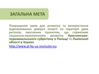 ЗАГАЛЬНА МЕТА 
Покращення умов для розвитку та використання 
відновлюваних джерел енергії на території двох 
регіонів, охоплених проектом, що сприятиме 
соціально-економічному розвитку Кроснянсько- 
перемишльського субрегіону в Польщі та Львівської 
області в Україні. 
http://www.pl-by-ua.rescluster.eu 
 