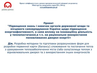 Проект співфінансується у рамках програми польської співпраці для розвитку 
Міністерства закордонних справ РП у 2014 р. 
www.polskapomoc.gov.pl 
Проект 
"Підвищення знань і навичок органів державної влади та 
місцевого самоврядування України щодо підвищення 
енергоефективності, а саме впливу на інноваційну діяльність 
у теплопостачанні,в т.ч. на раціональне використання 
поновлюваних джерел енергії« 
Дія. Розробка методики та підготовки розрахункових форм для 
розробки первинної карти (балансу) споживання та постачання тепла 
з урахуванням теплозабезпечення міста і/або села/селища теплом з 
відновлювальних джерел та з використанням інших енергоносіїв 
 