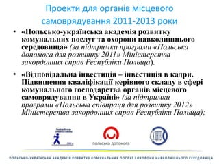 Проекти для органів місцевого 
самоврядування 2011-2013 роки 
• «Польсько-українська академія розвитку 
комунальних послуг та охорони навколишнього 
середовища» (за підтримки програми «Польська 
допомога для розвитку 2011» Міністерства 
закордонних справ Республіки Польща). 
• «Відповідальна інвестиція – інвестиція в кадри. 
Підвищення кваліфікації керівного складу в сфері 
комунального господарства органів місцевого 
самоврядування в Україні» (за підтримки 
програми «Польська співпраця для розвитку 2012» 
Міністерства закордонних справ Республіки Польща); 
 