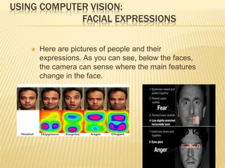 USING COMPUTER VISION:
FACIAL EXPRESSIONS
 Here are pictures of people and their
expressions. As you can see, below the faces,
the camera can sense where the main features
change in the face.
 