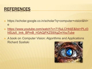 REFERENCES
 https://scholar.google.co.in/scholar?q=computer+vision&hl=
e
 https://www.youtube.com/watch?v=715uLCHt4jE&list=PLd3
hlSJsX_Imk_BPmB_H3AQjFKZS9XgZmYouTube
 A book on Computer Vision: Algorithms and Applications
Richard Szeliski
 