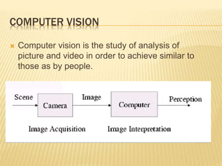 COMPUTER VISION
 Computer vision is the study of analysis of
picture and video in order to achieve similar to
those as by people.
 