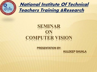 SEMINAR
ON
COMPUTER VISION
PRESENTATION BY:
KULDEEP SHUKLA
National Institute Of Technical
Teachers Training &Research
 