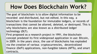 How Does Blockchain Work?
The goal of blockchain is to allow digital information to be
recorded and distributed, but not edited. In this way, a
blockchain is the foundation for immutable ledgers, or records of
transactions that cannot be altered, deleted, or destroyed. This is
why blockchains are also known as a distributed ledger
technology (DLT).
First proposed as a research project in 1991, the blockchain
concept predated its first widespread application in use: Bitcoin,
in 2009. In the years since, the use of blockchains has exploded
via the creation of various cryptocurrencies, decentralized
finance (DeFi) applications, non-fungible tokens (NFTs), and smart
contracts.
 