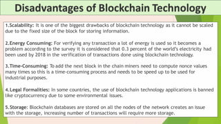 1.Scalability: It is one of the biggest drawbacks of blockchain technology as it cannot be scaled
due to the fixed size of the block for storing information.
2.Energy Consuming: For verifying any transaction a lot of energy is used so it becomes a
problem according to the survey it is considered that 0.3 percent of the world’s electricity had
been used by 2018 in the verification of transactions done using blockchain technology.
3.Time-Consuming: To add the next block in the chain miners need to compute nonce values
many times so this is a time-consuming process and needs to be speed up to be used for
industrial purposes.
4.Legal Formalities: In some countries, the use of blockchain technology applications is banned
like cryptocurrency due to some environmental issues.
5.Storage: Blockchain databases are stored on all the nodes of the network creates an issue
with the storage, increasing number of transactions will require more storage.
 