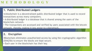 Fundamentals of Blockchain
1. Public Distributed Ledgers
•A blockchain is a decentralized public distributed ledger that is used to record
transactions across many computers.
• A distributed ledger is a database that is shared among the users of the
blockchain network.
• The transactions are accessed and verified by users associated with the bitcoin
network, thereby making it less prone to cyberattack.
2. Encryption
•Blockchain eliminates unauthorized access by using the cryptographic algorithm
(SHA256) to ensure the blocks are kept secure.
• Each user in the blockchain has their key.
M E T H O D O L O G Y
 