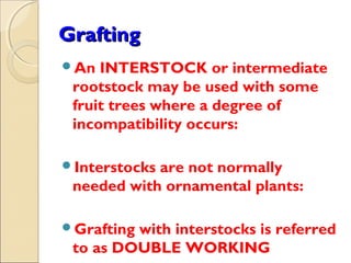 Grafting
An  INTERSTOCK or intermediate
 rootstock may be used with some
 fruit trees where a degree of
 incompatibility occurs:

Interstocksare not normally
 needed with ornamental plants:

Graftingwith interstocks is referred
 to as DOUBLE WORKING
 