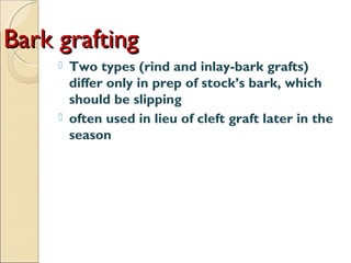 Bark grafting
        Two types (rind and inlay-bark grafts)
         differ only in prep of stock’s bark, which
         should be slipping
        often used in lieu of cleft graft later in the
         season
 