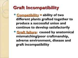 Graft Incompatibility
Compatibility = ability of two
 different plants grafted together to
 produce a successful union and
 continue to develop satisfactorily
Graft failure: caused by anatomical
 mismatching/poor craftmanship,
 adverse environment, disease and
 graft incompatibility
 