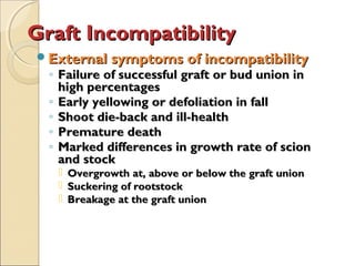 Graft Incompatibility
External symptoms of incompatibility
  ◦ Failure of successful graft or bud union in
    high percentages
  ◦ Early yellowing or defoliation in fall
  ◦ Shoot die-back and ill-health
  ◦ Premature death
  ◦ Marked differences in growth rate of scion
    and stock
      Overgrowth at, above or below the graft union
      Suckering of rootstock
      Breakage at the graft union
 