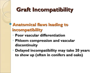 Graft Incompatibility

Anatomical flaws leading to
 incompatibility
 ◦ Poor vascular differentiation
 ◦ Phloem compression and vascular
   discontinuity
 ◦ Delayed incompatibility may take 20 years
   to show up (often in conifers and oaks)
 