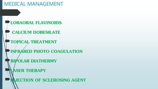 MEDICAL MANAGEMENT
LORAORAL FLAVINOIDS
 CALCIUM DOBESILATE
TOPICAL TREATMENT
INFRARED PHOTO COAGULATION
BIPOLAR DIATHERMY
LASER THERAPY
INJECTION OF SCLEROSING AGENT
 