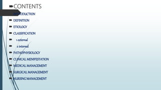 CONTENTS
 INTOODUCTION
 DEFINITION
 ETIOLOGY
 CLASSIFICATION
 1 external
 2 internal
 PATHOPHYSIOLOGY
 CLINICAL MENIFESTATION
 MEDICALMANAGEMENT
 SURGICAL MANAGEMENT
 NURSINGMANAGEMENT
 