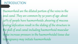 INTRODUCTION
Haemorrhoid are the dilated portion of the veins in the
anal canal .They are common by 50 years of age .about
50% of people have haemorrhoids ,shearing of mucosa
during defecation result in the sliding of the structure in
the wall of anal canal including haemorrhoid muscular
tissue increase pressure in the haemorrhoidal tissue due
to pregnancy may initiate haemorrhoids
 