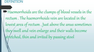 DEFINITION
Haemorrhoids are the clumps of blood vessels in the
rectum . The haemorrhoids vein are located in the
lowest area of rectum . Just above the anus sometimes
they swell and vein enlarge and their walls become
stretched, thin and irrited by passing stool
 