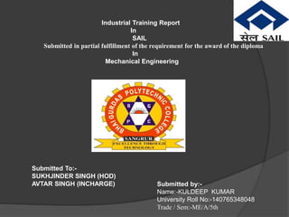 Industrial Training Report
In
SAIL
Submitted in partial fulfillment of the requirement for the award of the diploma
In
Mechanical Engineering
Submitted To:-
SUKHJINDER SINGH (HOD)
AVTAR SINGH (INCHARGE) Submitted by:-
Name:-KULDEEP KUMAR
University Roll No:-140765348048
Trade / Sem:-ME/A/5th
 