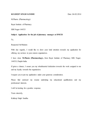 KULDEEP SINGH SANDHU Date: 04-02-2014
M.Pharm. (Pharmacology)
Rayat Institute of Pharmacy
SBS Nagar-144533
Subject: Application for the job of pharmacy manager at DMCH
To,
Respected Sir/Madam
With due regards, I would like to draw your kind attention towards my application for
offering my services in your esteem organization.
I have done M.Pharm (Pharmacology), from Rayat Institute of Pharmacy SBS Nagar-
144533, Punjab-India.
If given a chance, I assure you my wholehearted dedication towards the work assigned to me
and my loyalty towards the organization.
I request you to put my application under your generous consideration.
Please find enclosed my resume underlying my educational qualifications and my
professional interests.
I will be looking for a positive response.
Yours sincerely,
Kuldeep Singh Sandhu
 