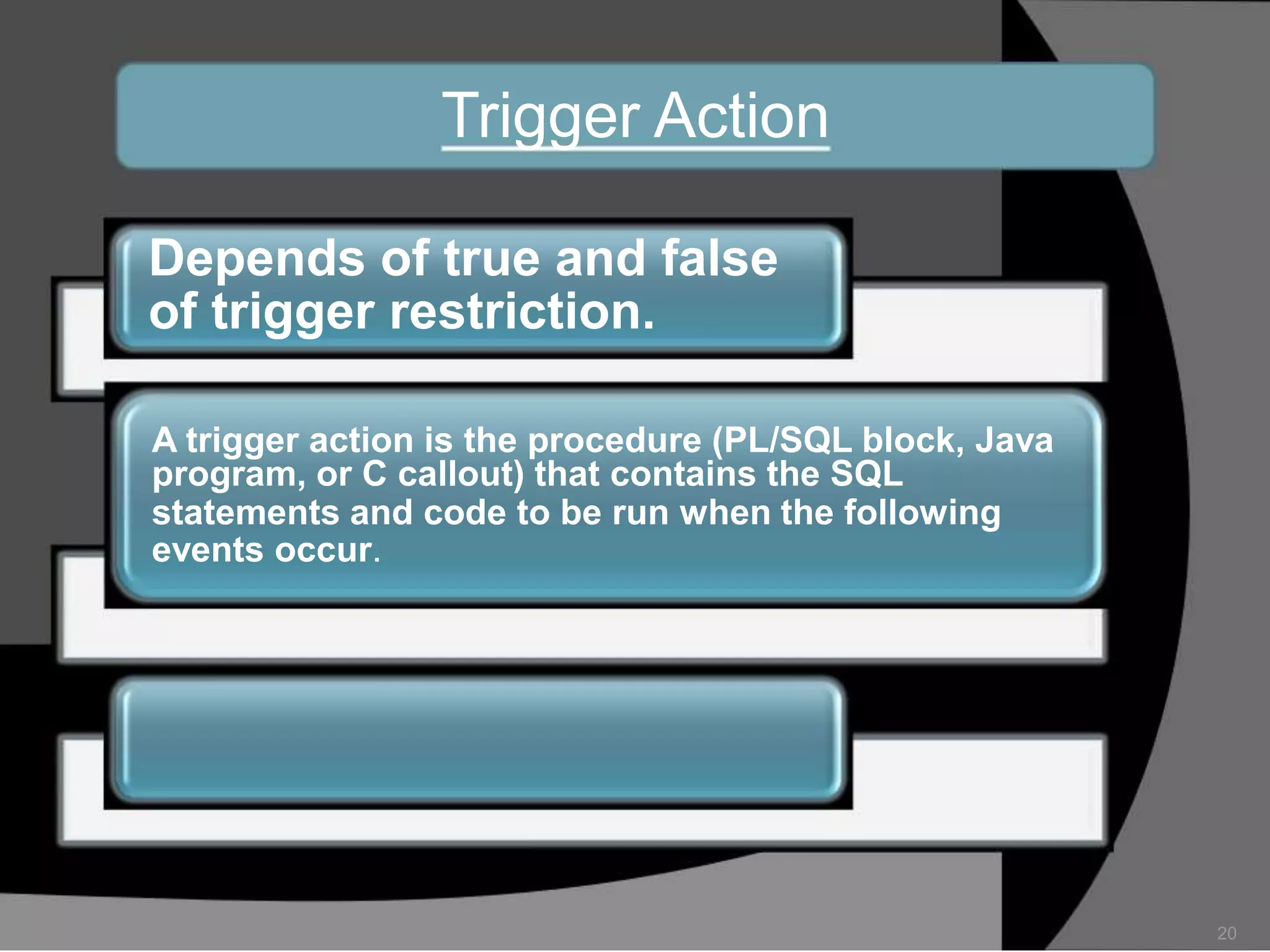 Trigger Action
Depends of true and false
of trigger restriction.
A trigger action is the procedure (PL/SQL block, Java
program, or C callout) that contains the SQL
statements and code to be run when the following
events occur.

20

 