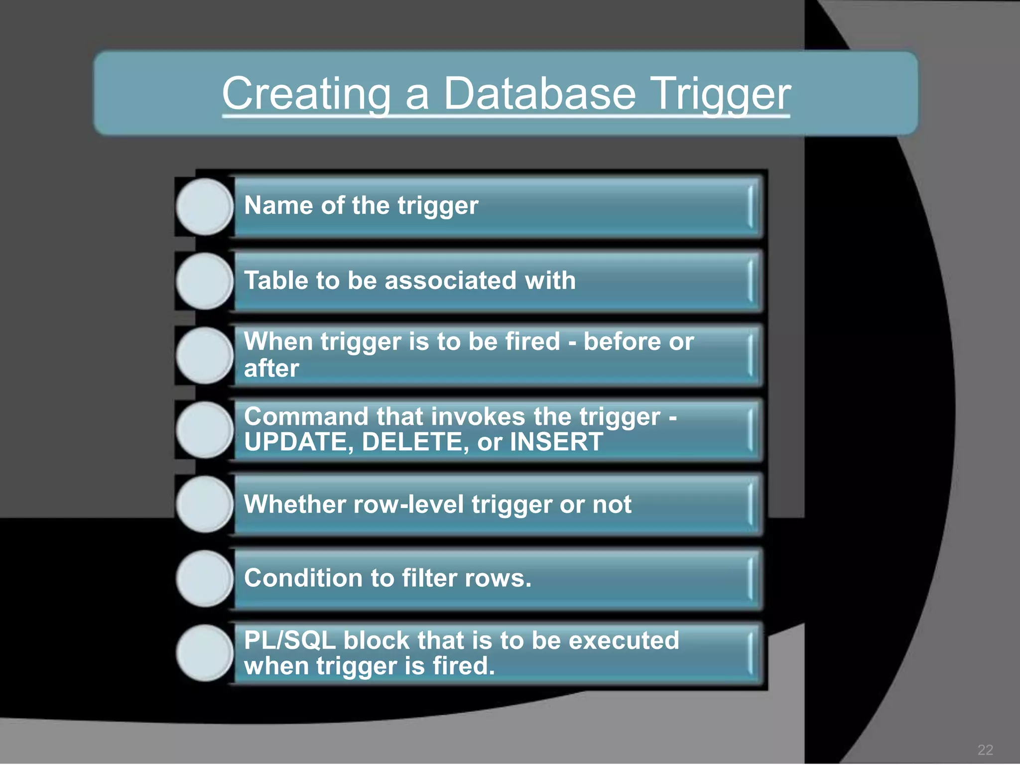 Creating a Database Trigger
Name of the trigger
Table to be associated with
When trigger is to be fired - before or
after
Command that invokes the trigger UPDATE, DELETE, or INSERT
Whether row-level trigger or not
Condition to filter rows.
PL/SQL block that is to be executed
when trigger is fired.

22

 