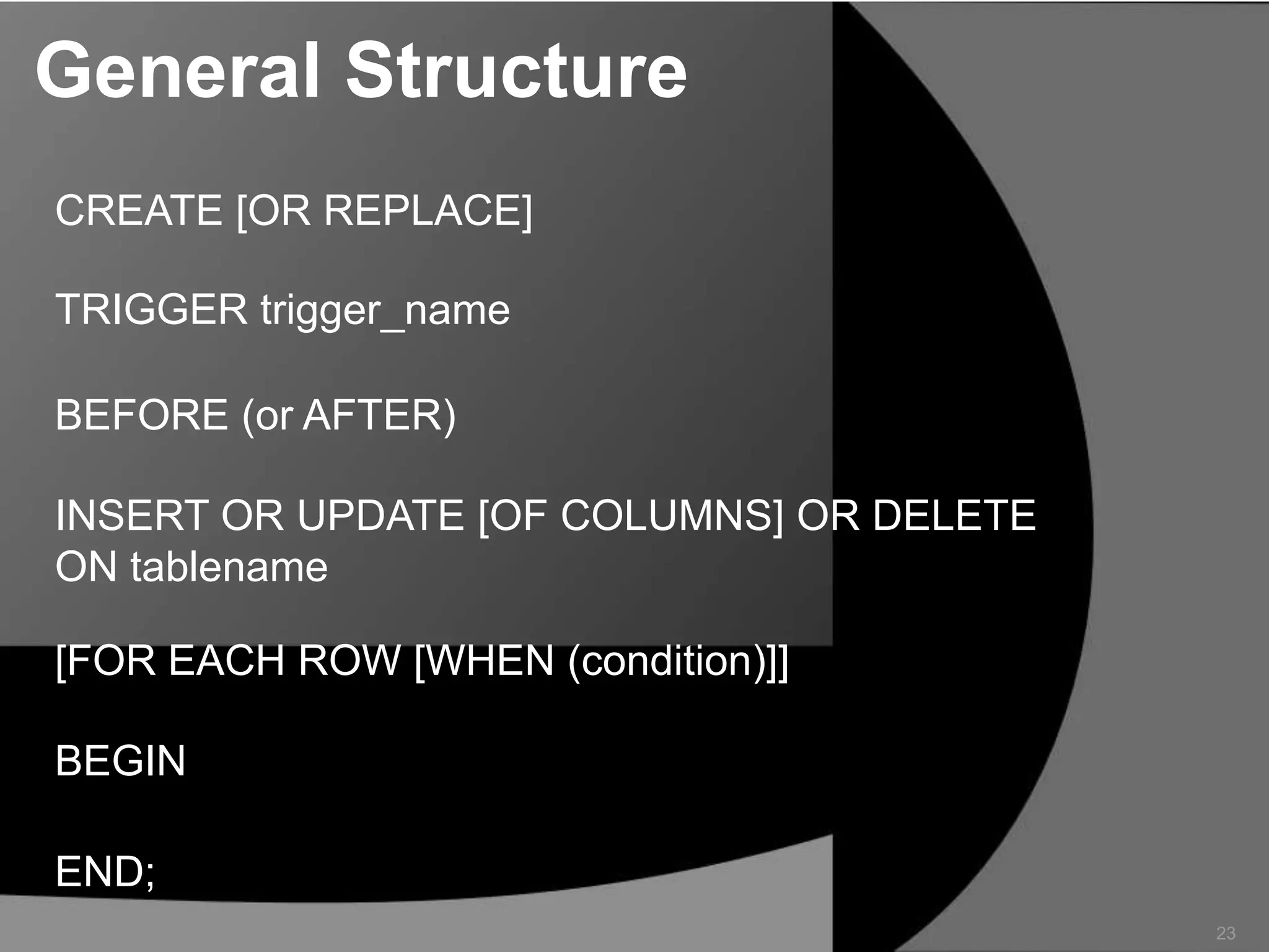 General Structure
CREATE [OR REPLACE]

TRIGGER trigger_name
BEFORE (or AFTER)
INSERT OR UPDATE [OF COLUMNS] OR DELETE
ON tablename

[FOR EACH ROW [WHEN (condition)]]
BEGIN
END;
23

 