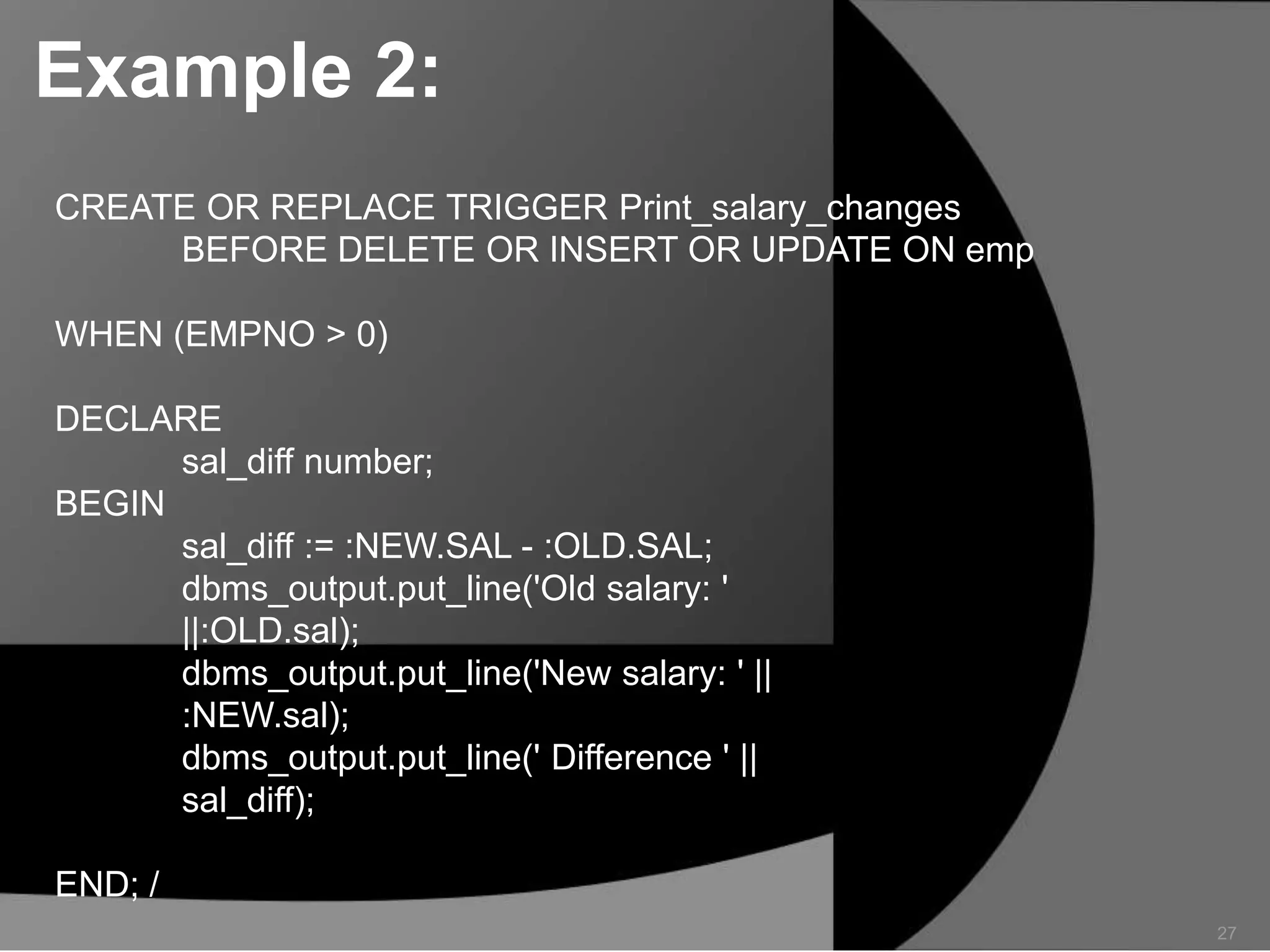 Example 2:
CREATE OR REPLACE TRIGGER Print_salary_changes
BEFORE DELETE OR INSERT OR UPDATE ON emp
WHEN (EMPNO > 0)
DECLARE
sal_diff number;
BEGIN
sal_diff := :NEW.SAL - :OLD.SAL;
dbms_output.put_line('Old salary: '
||:OLD.sal);
dbms_output.put_line('New salary: ' ||
:NEW.sal);
dbms_output.put_line(' Difference ' ||
sal_diff);
END; /
27

 