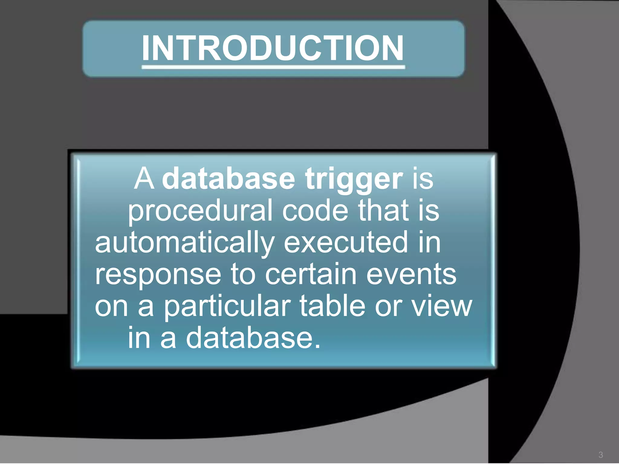 INTRODUCTION

A database trigger is
procedural code that is
automatically executed in
response to certain events
on a particular table or view
in a database.

3

 
