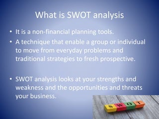 What is SWOT analysis
• It is a non-financial planning tools.
• A technique that enable a group or individual
to move from everyday problems and
traditional strategies to fresh prospective.
• SWOT analysis looks at your strengths and
weakness and the opportunities and threats
your business.
 