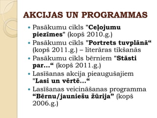 AKCIJAS UN PROGRAMMAS
   Pasākumu cikls "Ceļojumu
    piezīmes" (kopš 2010.g.)
   Pasākumu cikls "Portrets tuvplānā“
    (kopš 2011.g.) – literāras tikšanās
   Pasākumu cikls bērniem "Stāsti
    par...“ (kopš 2011.g.)
   Lasīšanas akcija pieaugušajiem
    "Lasi un vērtē...“
   Lasīšanas veicināšanas programma
    “Bērnu/jauniešu žūrija” (kopš
    2006.g.)
 