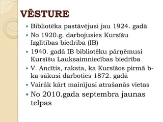 VĒSTURE
   Bibliotēka pastāvējusi jau 1924. gadā
   No 1920.g. darbojusies Kursīšu
    Izglītības biedrība (IB)
   1940. gadā IB bibliotēku pārņēmusi
    Kursīšu Lauksaimniecības biedrība
   V. Ancītis, raksta, ka Kursīšos pirmā b-
    ka sākusi darboties 1872. gadā
   Vairāk kārt mainījusi atrašanās vietas
   No 2010.gada septembra jaunas
    telpas
 