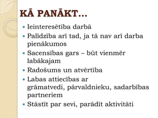 KĀ PANĀKT…
 Ieinteresētība darbā
 Palīdzība arī tad, ja tā nav arī darba
  pienākumos
 Sacensības gars – būt vienmēr
  labākajam
 Radošums un atvērtība
 Labas attiecības ar
  grāmatvedi, pārvaldnieku, sadarbības
  partneriem
 Stāstīt par sevi, parādīt aktivitāti
 
