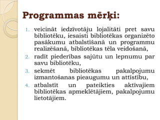 Programmas mērķi:
1. veicināt iedzīvotāju lojalitāti pret savu
   bibliotēku, iesaisti bibliotēkas organizēto
   pasākumu atbalstīšanā un programmu
   realizēšanā, bibliotēkas tēla veidošanā,
2. radīt piederības sajūtu un lepnumu par
   savu bibliotēku,
3. sekmēt       bibliotēkas      pakalpojumu
   izmantošanas pieaugumu un attīstību,
4. atbalstīt    un    pateikties    aktīvajiem
   bibliotēkas apmeklētājiem, pakalpojumu
   lietotājiem.
 